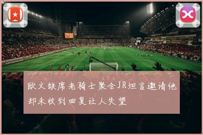 欧文缺席老骑士聚会JR坦言邀请他却未收到回复让人失望