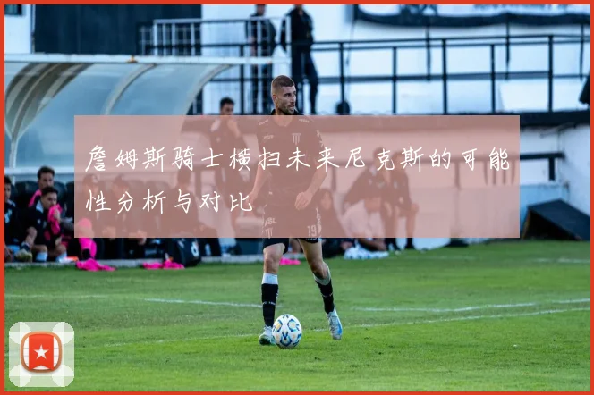 詹姆斯骑士横扫未来尼克斯的可能性分析与对比