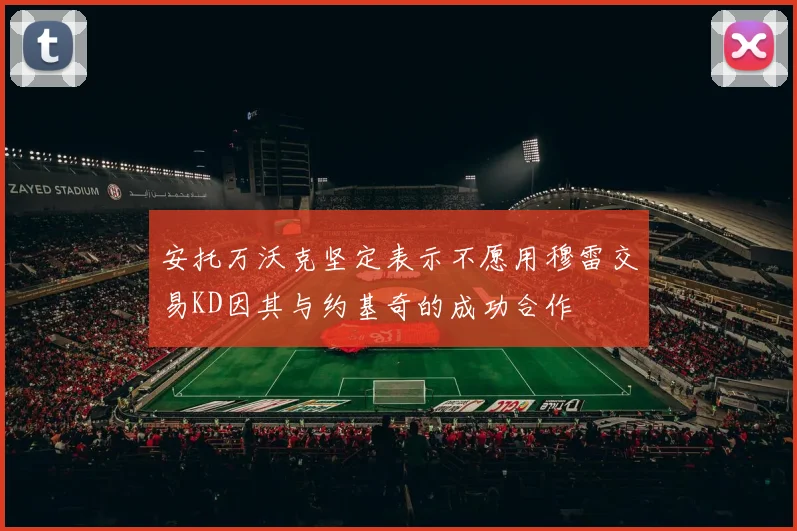 安托万沃克坚定表示不愿用穆雷交易KD因其与约基奇的成功合作