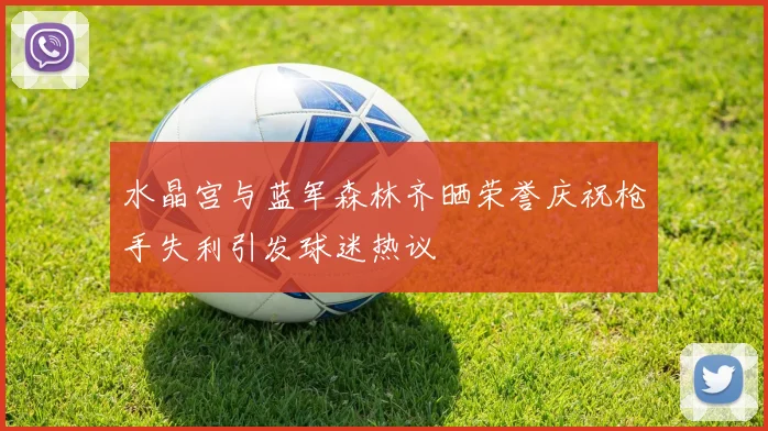 水晶宫与蓝军森林齐晒荣誉庆祝枪手失利引发球迷热议