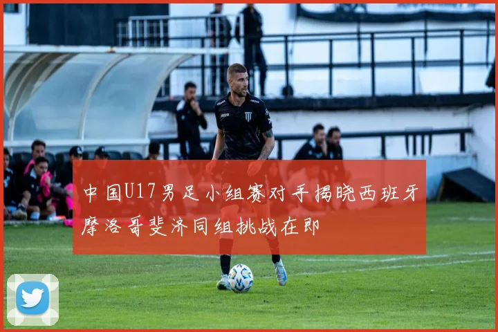 中国U17男足小组赛对手揭晓西班牙摩洛哥斐济同组挑战在即