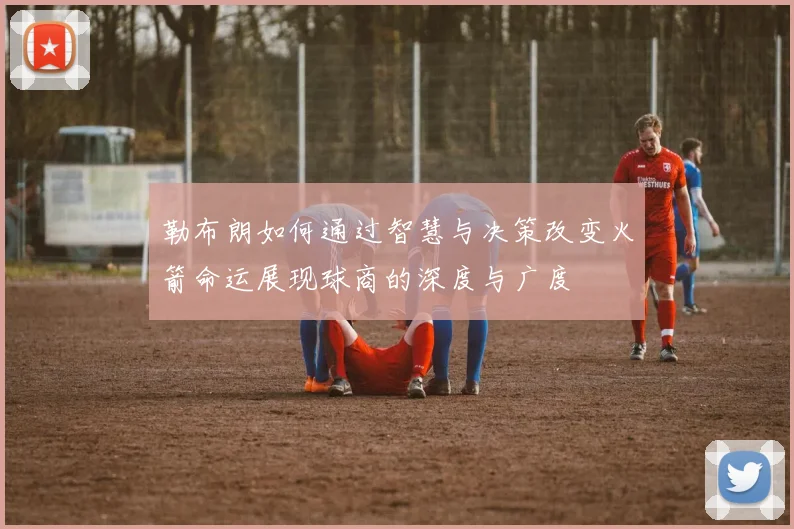 勒布朗如何通过智慧与决策改变火箭命运展现球商的深度与广度