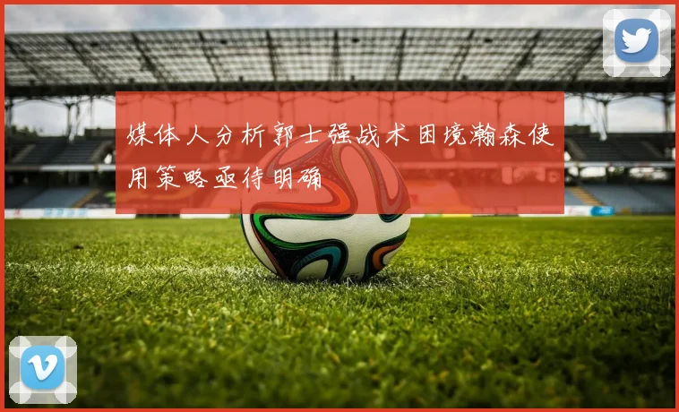 媒体人分析郭士强战术困境瀚森使用策略亟待明确