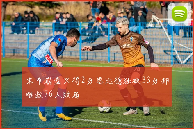 末节崩盘只得2分恩比德独砍33分却难救76人败局