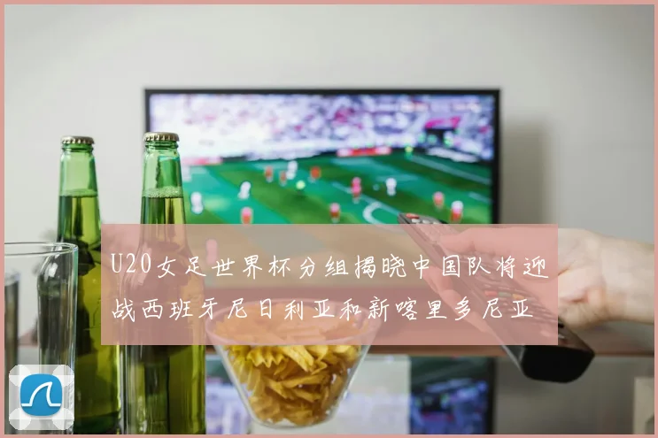 U20女足世界杯分组揭晓中国队将迎战西班牙尼日利亚和新喀里多尼亚